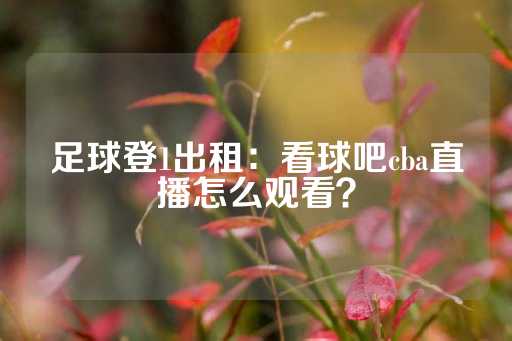 足球登1出租：看球吧cba直播怎么观看？-第1张图片-皇冠信用盘出租